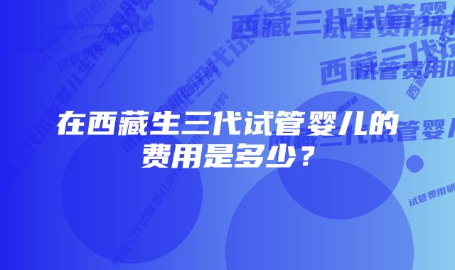 在西藏生三代试管婴儿的费用是多少？