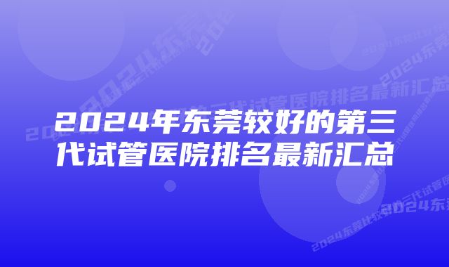 2024年东莞较好的第三代试管医院排名最新汇总