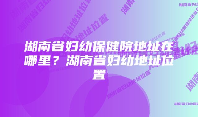 湖南省妇幼保健院地址在哪里？湖南省妇幼地址位置