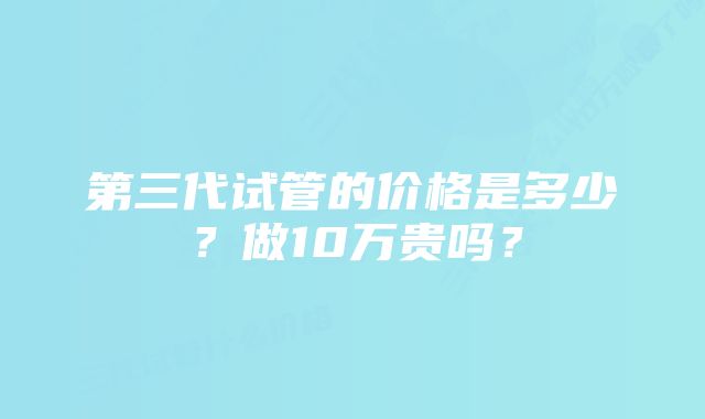 第三代试管的价格是多少？做10万贵吗？