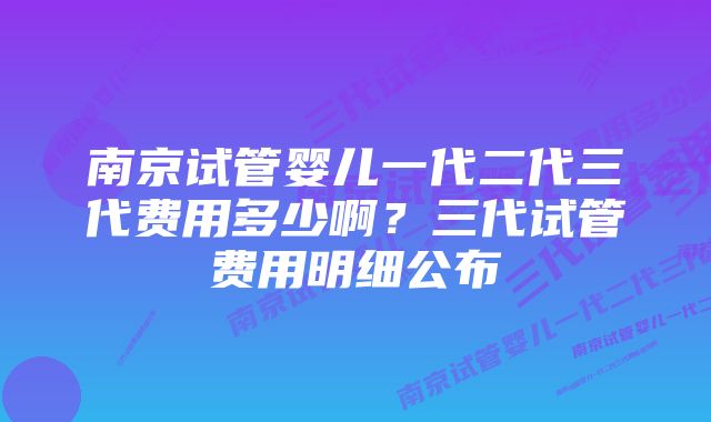 南京试管婴儿一代二代三代费用多少啊？三代试管费用明细公布