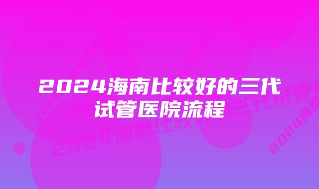 2024海南比较好的三代试管医院流程