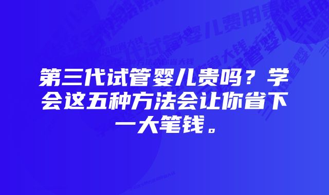 第三代试管婴儿贵吗？学会这五种方法会让你省下一大笔钱。