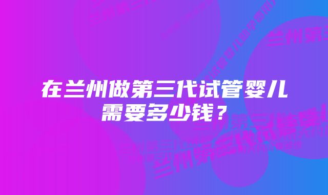 在兰州做第三代试管婴儿需要多少钱？