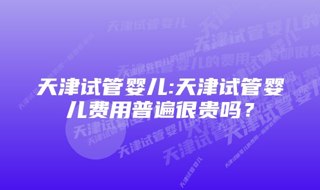 天津试管婴儿:天津试管婴儿费用普遍很贵吗？