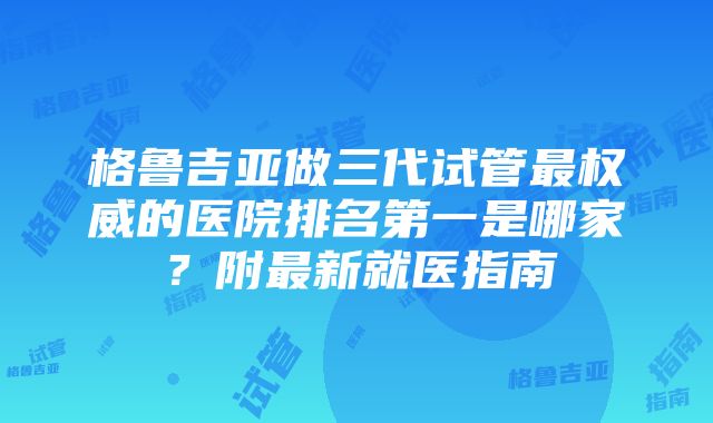 格鲁吉亚做三代试管最权威的医院排名第一是哪家？附最新就医指南