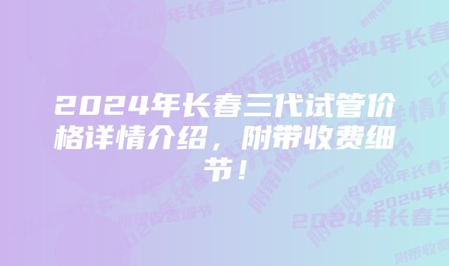 2024年长春三代试管价格详情介绍，附带收费细节！