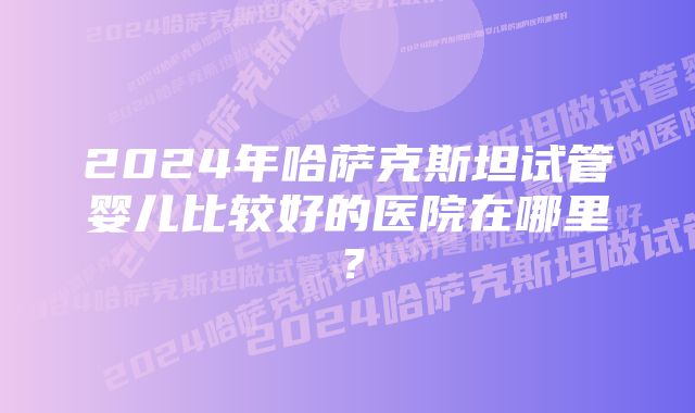 2024年哈萨克斯坦试管婴儿比较好的医院在哪里？