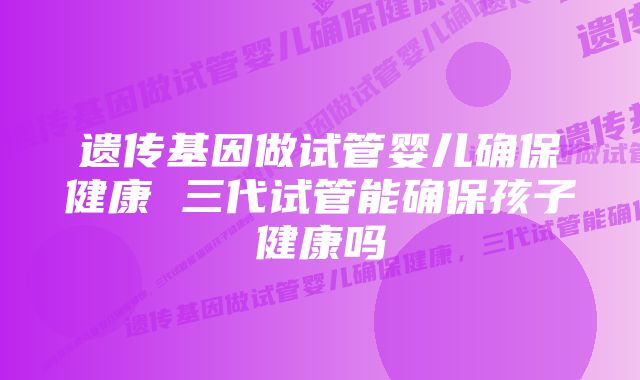 遗传基因做试管婴儿确保健康 三代试管能确保孩子健康吗