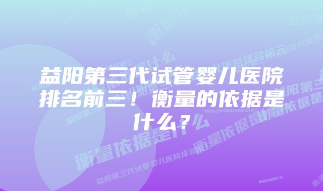 益阳第三代试管婴儿医院排名前三！衡量的依据是什么？