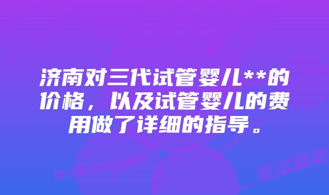 济南对三代试管婴儿**的价格，以及试管婴儿的费用做了详细的指导。