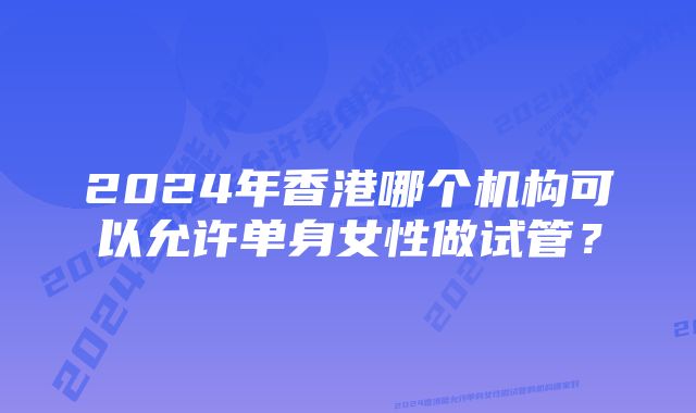 2024年香港哪个机构可以允许单身女性做试管？