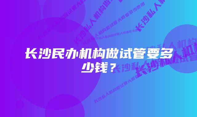 长沙民办机构做试管要多少钱？