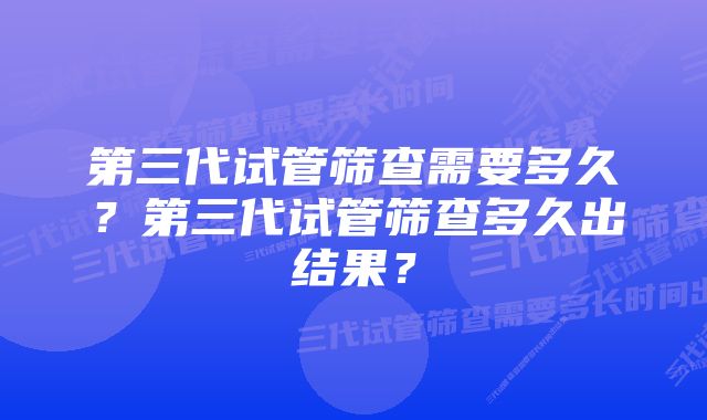 第三代试管筛查需要多久？第三代试管筛查多久出结果？