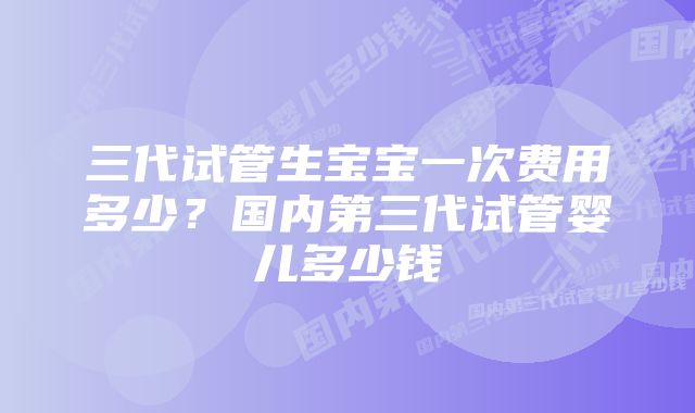 三代试管生宝宝一次费用多少？国内第三代试管婴儿多少钱