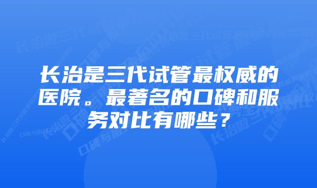 长治是三代试管最权威的医院。最著名的口碑和服务对比有哪些？