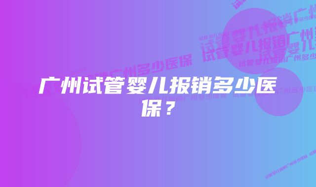 广州试管婴儿报销多少医保？