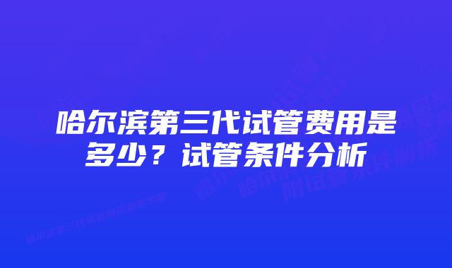 哈尔滨第三代试管费用是多少？试管条件分析