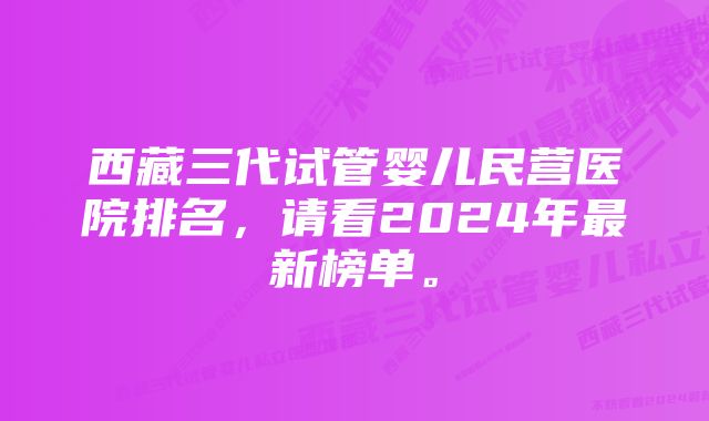 西藏三代试管婴儿民营医院排名，请看2024年最新榜单。