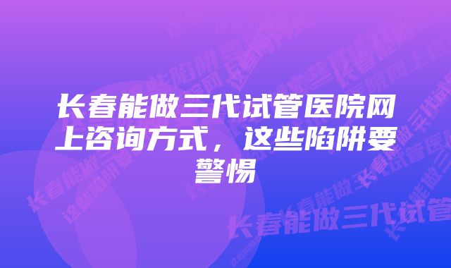 长春能做三代试管医院网上咨询方式，这些陷阱要警惕