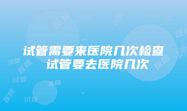 试管需要来医院几次检查 试管要去医院几次