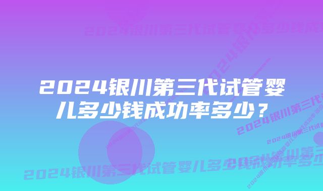 2024银川第三代试管婴儿多少钱成功率多少？