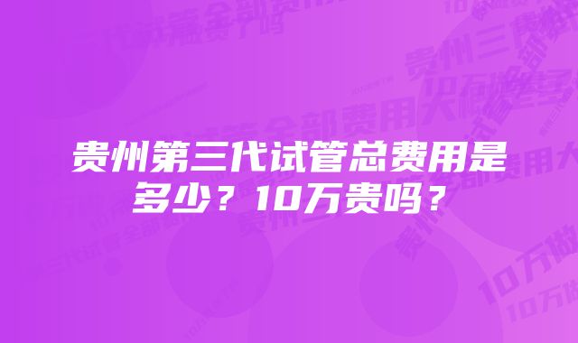 贵州第三代试管总费用是多少？10万贵吗？