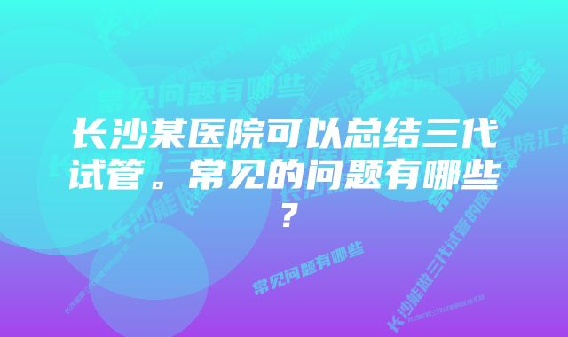 长沙某医院可以总结三代试管。常见的问题有哪些？