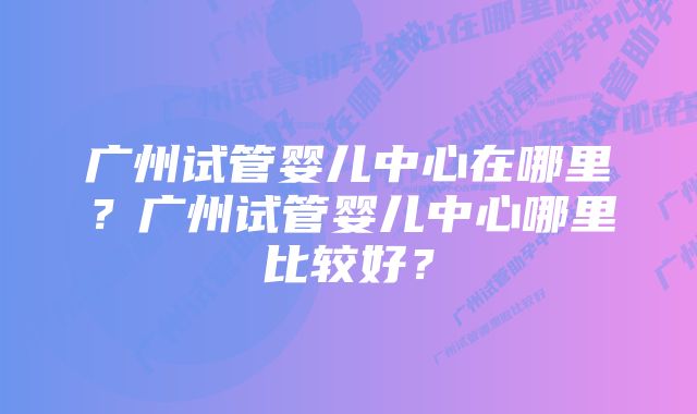 广州试管婴儿中心在哪里？广州试管婴儿中心哪里比较好？