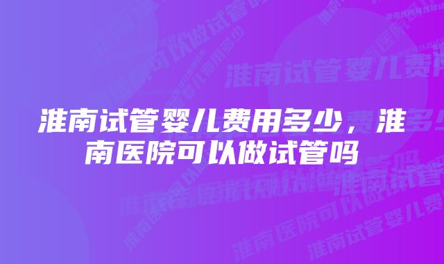 淮南试管婴儿费用多少，淮南医院可以做试管吗