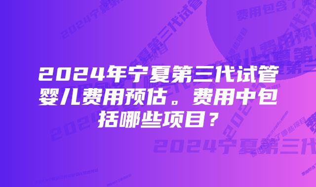 2024年宁夏第三代试管婴儿费用预估。费用中包括哪些项目？