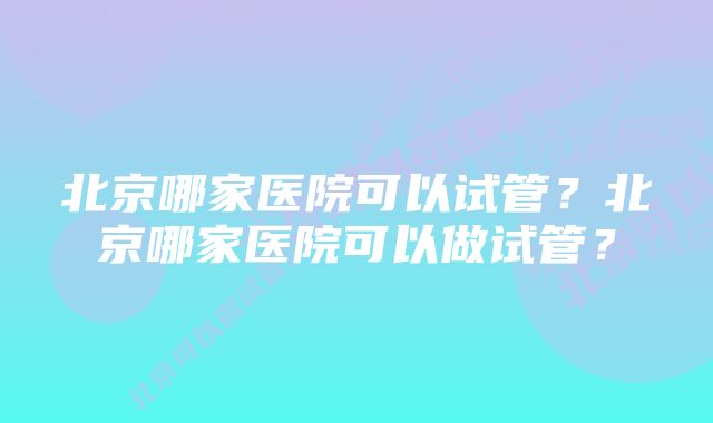 北京哪家医院可以试管？北京哪家医院可以做试管？