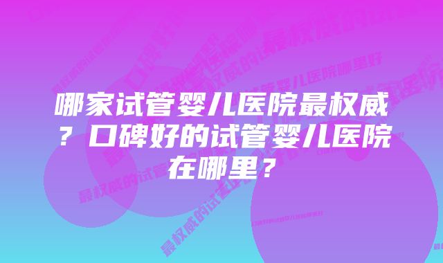 哪家试管婴儿医院最权威？口碑好的试管婴儿医院在哪里？