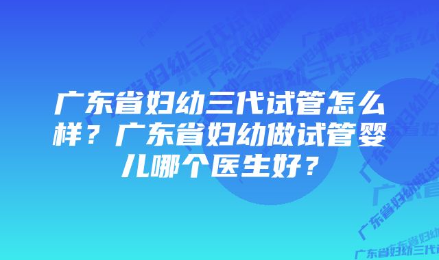 广东省妇幼三代试管怎么样？广东省妇幼做试管婴儿哪个医生好？