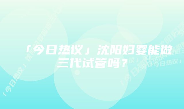 「今日热议」沈阳妇婴能做三代试管吗？