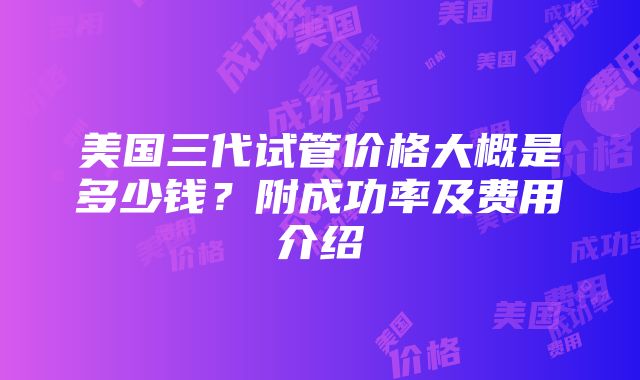 美国三代试管价格大概是多少钱？附成功率及费用介绍