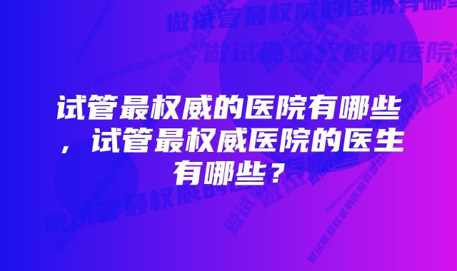 试管最权威的医院有哪些，试管最权威医院的医生有哪些？