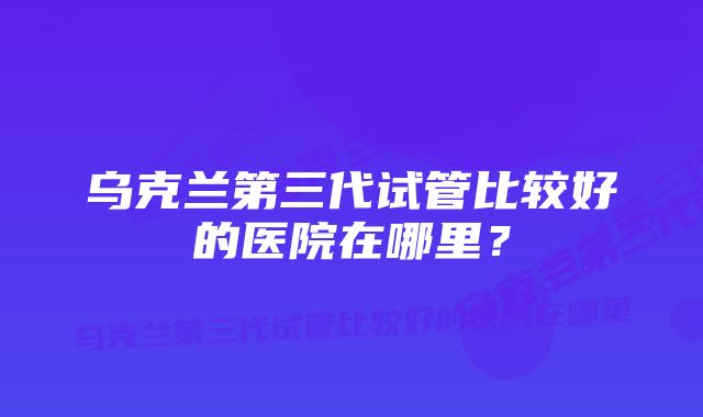 乌克兰第三代试管比较好的医院在哪里？