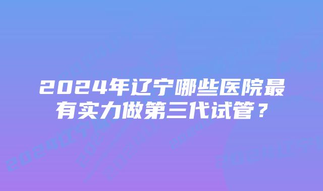 2024年辽宁哪些医院最有实力做第三代试管？