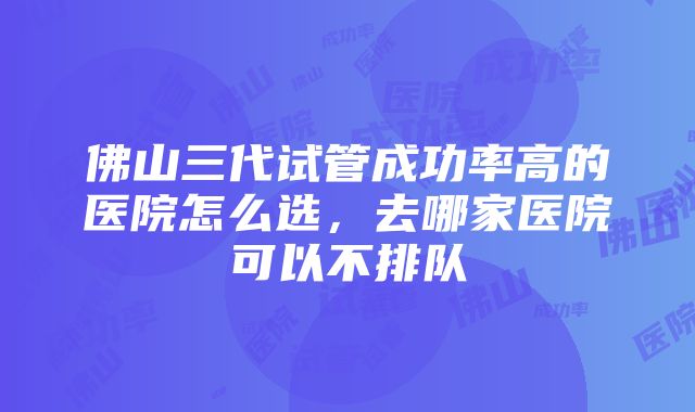 佛山三代试管成功率高的医院怎么选，去哪家医院可以不排队