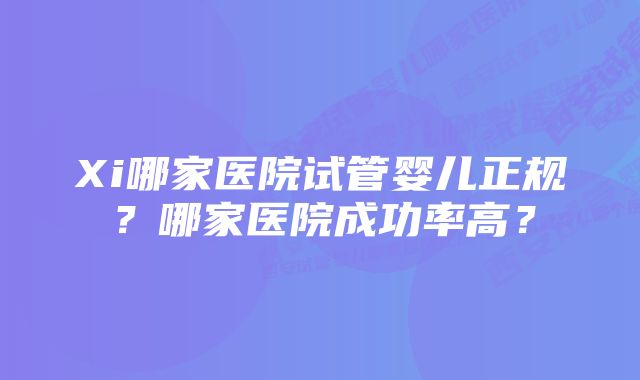 Xi哪家医院试管婴儿正规？哪家医院成功率高？