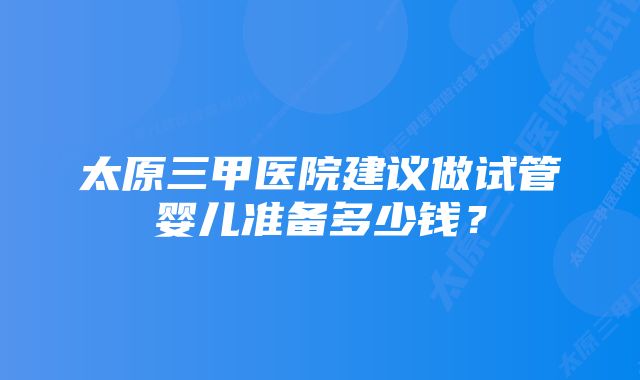 太原三甲医院建议做试管婴儿准备多少钱？