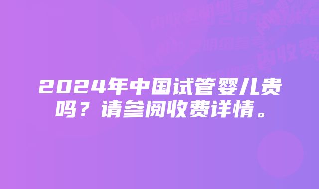 2024年中国试管婴儿贵吗？请参阅收费详情。