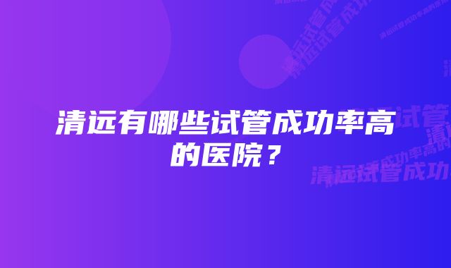 清远有哪些试管成功率高的医院？