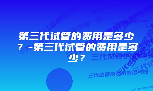 第三代试管的费用是多少？-第三代试管的费用是多少？