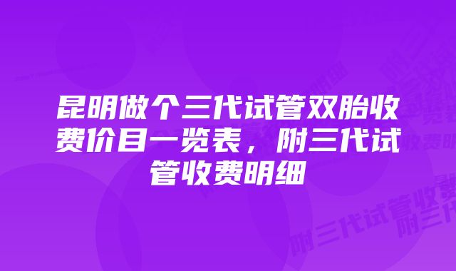 昆明做个三代试管双胎收费价目一览表，附三代试管收费明细