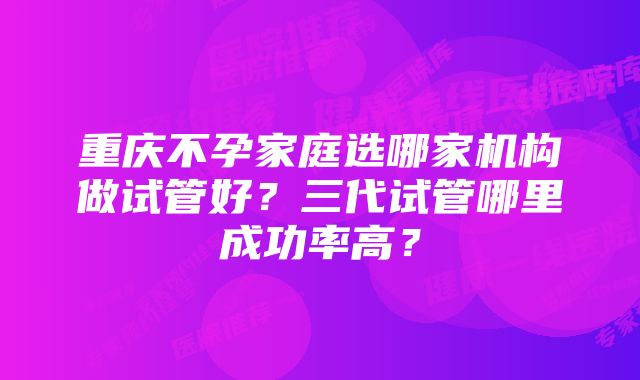 重庆不孕家庭选哪家机构做试管好？三代试管哪里成功率高？