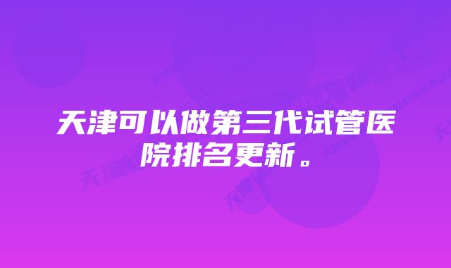 天津可以做第三代试管医院排名更新。