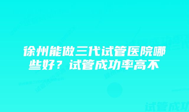 徐州能做三代试管医院哪些好？试管成功率高不