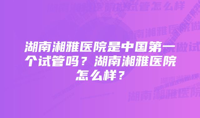 湖南湘雅医院是中国第一个试管吗？湖南湘雅医院怎么样？